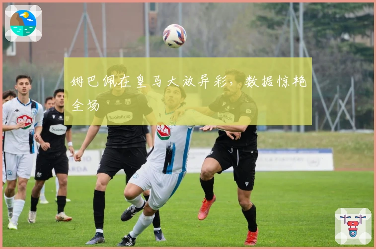 姆巴佩在皇马大放异彩，数据惊艳全场