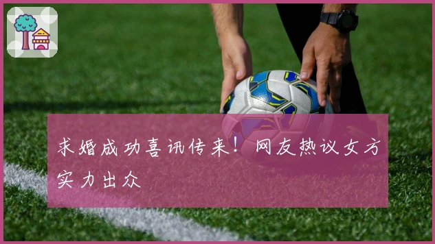 求婚成功喜讯传来！网友热议女方实力出众