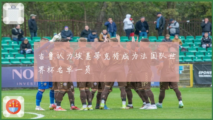 吉鲁认为埃基蒂克将成为法国队世界杯名单一员