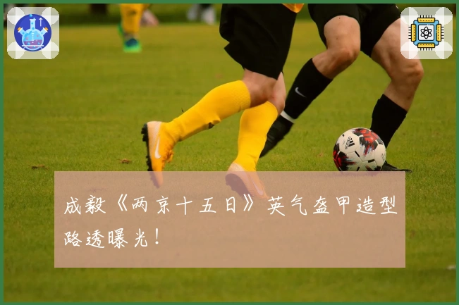 成毅《两京十五日》英气盔甲造型路透曝光！