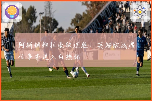 阿斯顿维拉豪取连胜，英超欧战席位争夺进入白热化