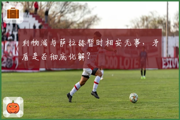 利物浦与萨拉赫暂时相安无事，矛盾是否彻底化解？